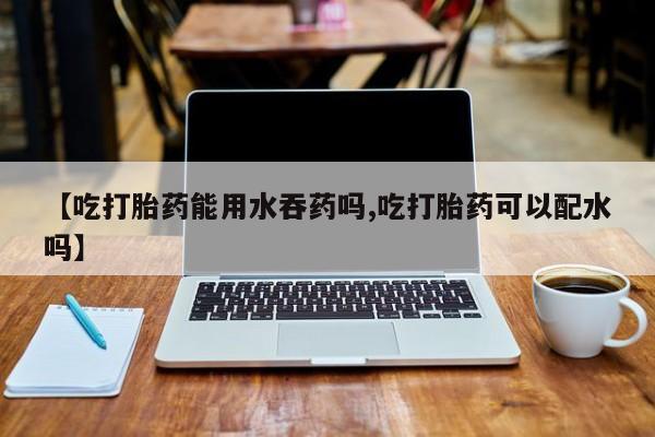 堕胎药购买【吃打胎药能用水吞药吗,吃打胎药可以配水吗】