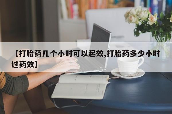 堕胎药购买【打胎药几个小时可以起效,打胎药多少小时过药效】