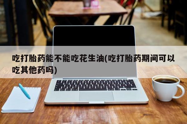 堕胎药购买吃打胎药能不能吃花生油(吃打胎药期间可以吃其他药吗)