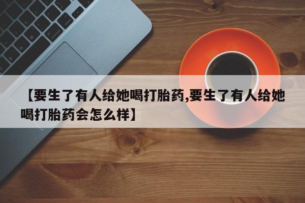 堕胎药购买【要生了有人给她喝打胎药,要生了有人给她喝打胎药会怎么样】