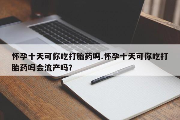 堕胎药购买怀孕十天可你吃打胎药吗.怀孕十天可你吃打胎药吗会流产吗？