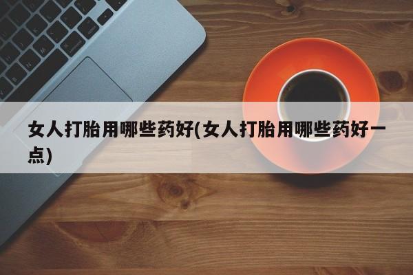 堕胎药购买女人打胎用哪些药好(女人打胎用哪些药好一点)