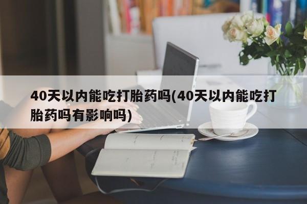 堕胎药购买40天以内能吃打胎药吗(40天以内能吃打胎药吗有影响吗)