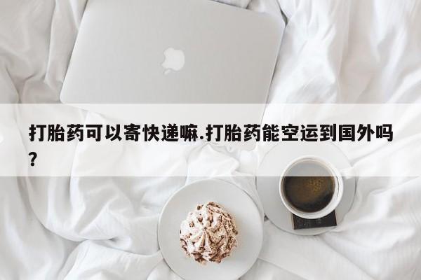 堕胎药购买打胎药可以寄快递嘛.打胎药能空运到国外吗？