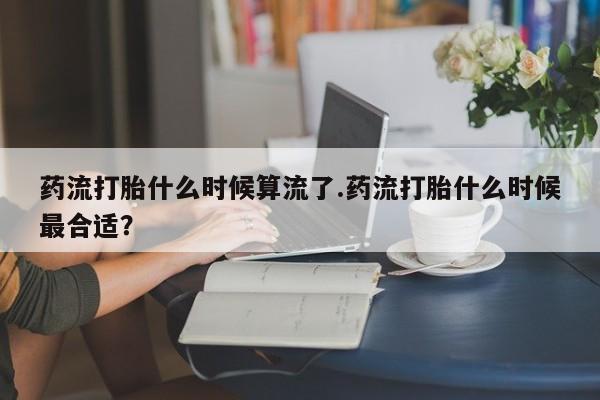 堕胎药购买药流打胎什么时候算流了.药流打胎什么时候最合适？