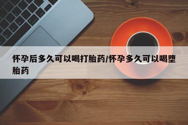 堕胎药购买怀孕后多久可以喝打胎药/怀孕多久可以喝堕胎药