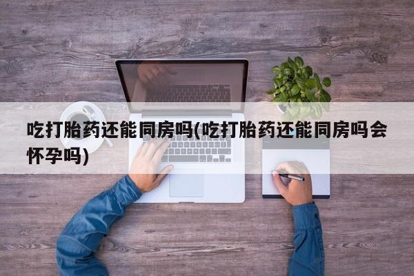 堕胎药购买吃打胎药还能同房吗(吃打胎药还能同房吗会怀孕吗)