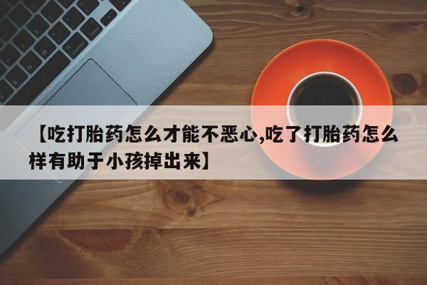 堕胎药购买【吃打胎药怎么才能不恶心,吃了打胎药怎么样有助于小孩掉出来】