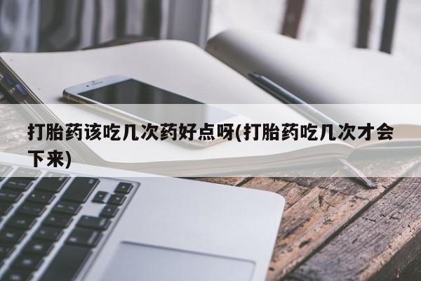 堕胎药购买打胎药该吃几次药好点呀(打胎药吃几次才会下来)