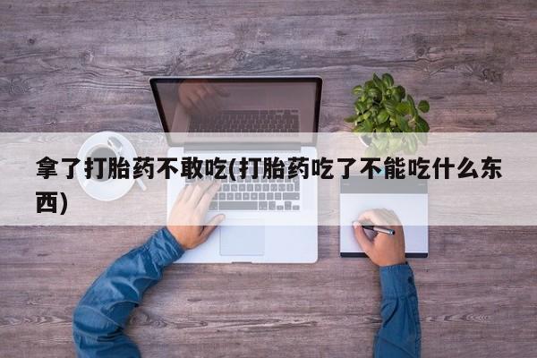 堕胎药购买拿了打胎药不敢吃(打胎药吃了不能吃什么东西)