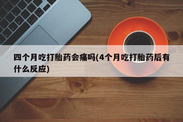 堕胎药购买四个月吃打胎药会痛吗(4个月吃打胎药后有什么反应)
