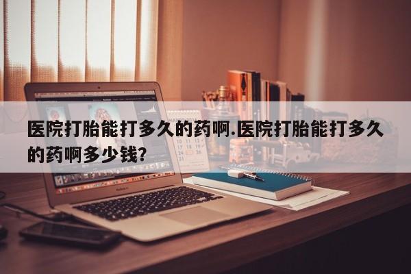 堕胎药购买医院打胎能打多久的药啊.医院打胎能打多久的药啊多少钱？