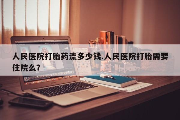 堕胎药购买人民医院打胎药流多少钱.人民医院打胎需要住院么？