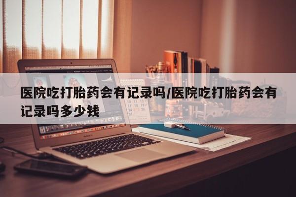 堕胎药购买医院吃打胎药会有记录吗/医院吃打胎药会有记录吗多少钱