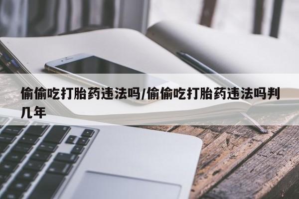 堕胎药购买偷偷吃打胎药违法吗/偷偷吃打胎药违法吗判几年