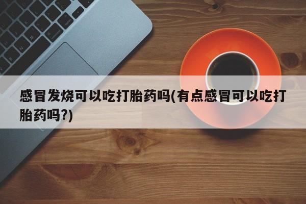堕胎药购买感冒发烧可以吃打胎药吗(有点感冒可以吃打胎药吗?)