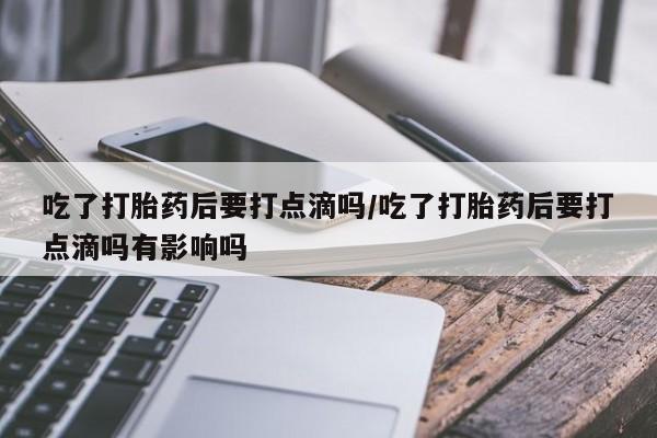 堕胎药购买吃了打胎药后要打点滴吗/吃了打胎药后要打点滴吗有影响吗