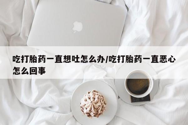 堕胎药购买吃打胎药一直想吐怎么办/吃打胎药一直恶心怎么回事