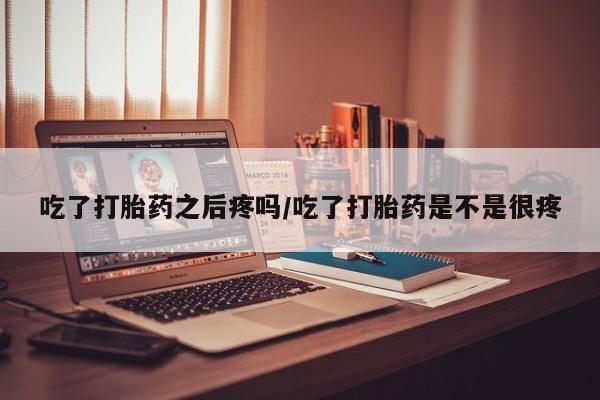 堕胎药购买吃了打胎药之后疼吗/吃了打胎药是不是很疼