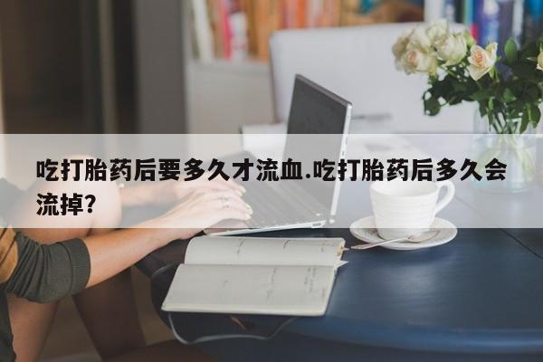 堕胎药购买吃打胎药后要多久才流血.吃打胎药后多久会流掉？