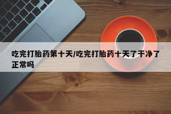 堕胎药购买吃完打胎药第十天/吃完打胎药十天了干净了正常吗