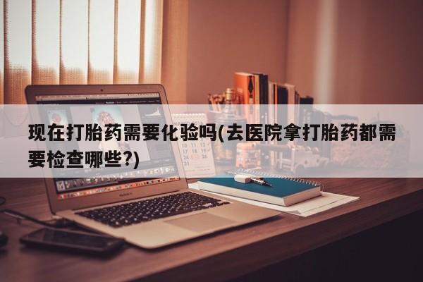 堕胎药购买现在打胎药需要化验吗(去医院拿打胎药都需要检查哪些?)