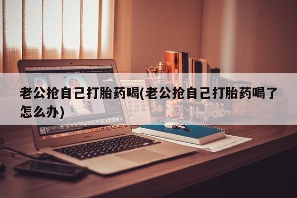 堕胎药购买老公抢自己打胎药喝(老公抢自己打胎药喝了怎么办)