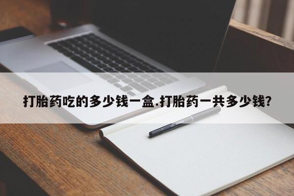 堕胎药购买打胎药吃的多少钱一盒.打胎药一共多少钱？