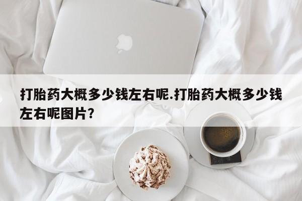 堕胎药购买打胎药大概多少钱左右呢.打胎药大概多少钱左右呢图片？