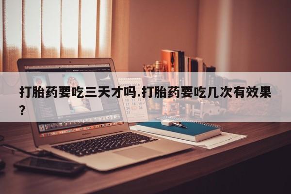 堕胎药购买打胎药要吃三天才吗.打胎药要吃几次有效果？