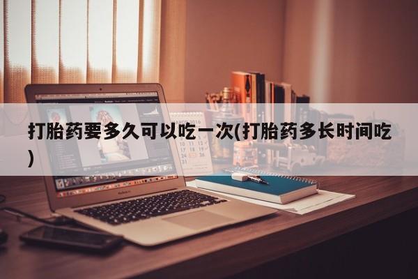 堕胎药购买打胎药要多久可以吃一次(打胎药多长时间吃)