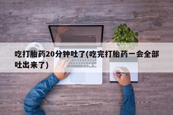 堕胎药购买吃打胎药20分钟吐了(吃完打胎药一会全部吐出来了)