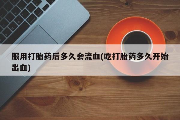 堕胎药购买服用打胎药后多久会流血(吃打胎药多久开始出血)