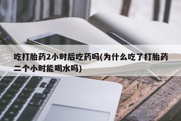 堕胎药购买吃打胎药2小时后吃药吗(为什么吃了打胎药二个小时能喝水吗)