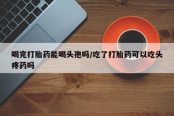 堕胎药购买喝完打胎药能喝头孢吗/吃了打胎药可以吃头疼药吗