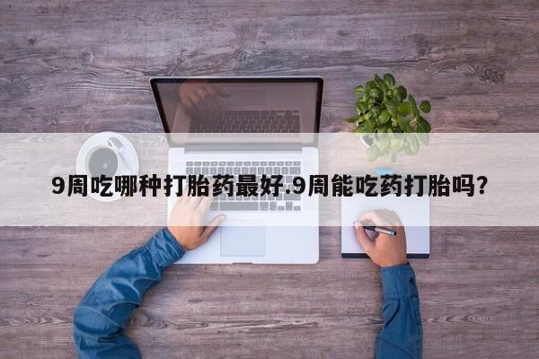 堕胎药购买9周吃哪种打胎药最好.9周能吃药打胎吗？