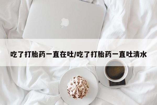 堕胎药购买吃了打胎药一直在吐/吃了打胎药一直吐清水