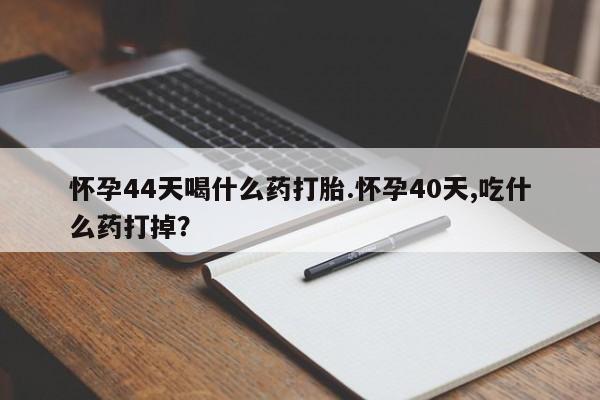 堕胎药购买怀孕44天喝什么药打胎.怀孕40天,吃什么药打掉？