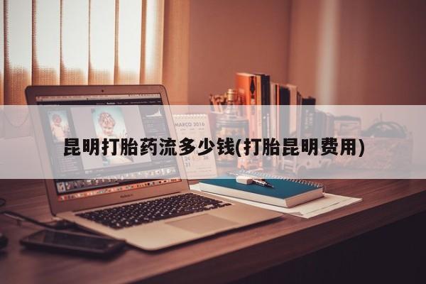堕胎药购买昆明打胎药流多少钱(打胎昆明费用)