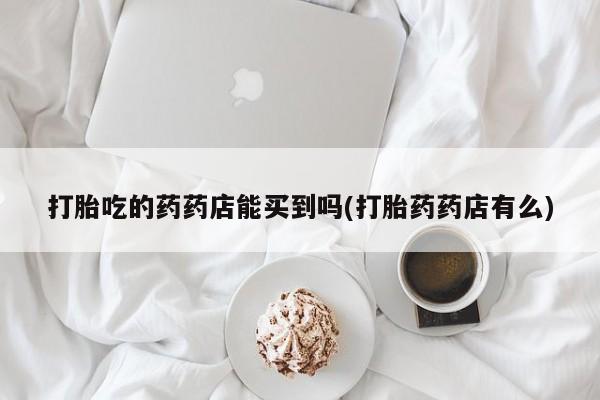 堕胎药购买打胎吃的药药店能买到吗(打胎药药店有么)
