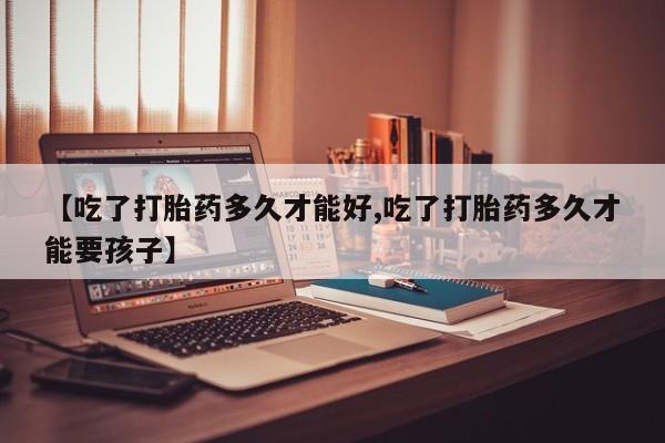 堕胎药购买【吃了打胎药多久才能好,吃了打胎药多久才能要孩子】
