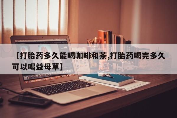 堕胎药购买【打胎药多久能喝咖啡和茶,打胎药喝完多久可以喝益母草】
