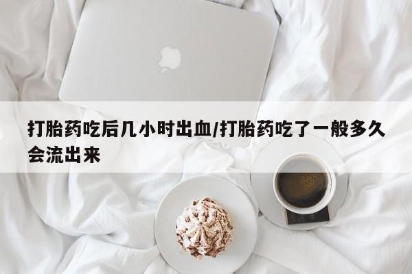 堕胎药购买打胎药吃后几小时出血/打胎药吃了一般多久会流出来