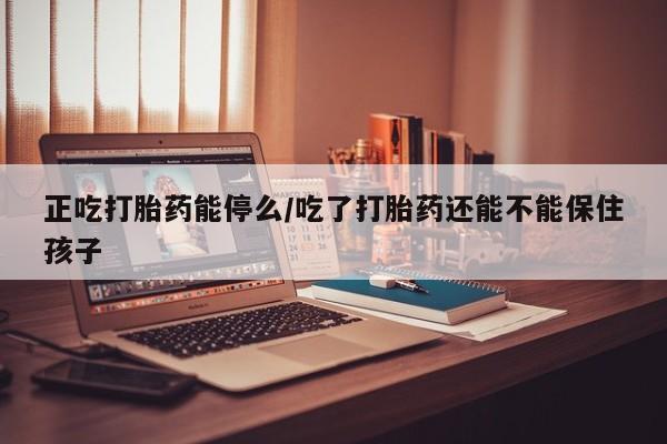 堕胎药购买正吃打胎药能停么/吃了打胎药还能不能保住孩子