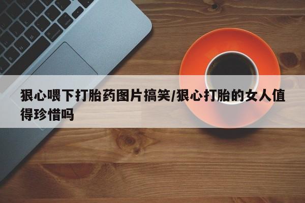 堕胎药购买狠心喂下打胎药图片搞笑/狠心打胎的女人值得珍惜吗