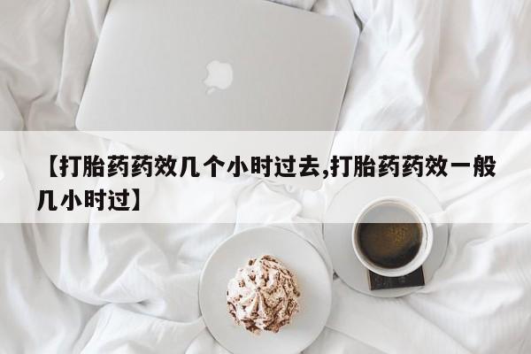 堕胎药购买【打胎药药效几个小时过去,打胎药药效一般几小时过】