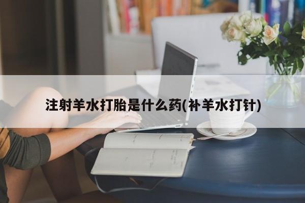 堕胎药购买注射羊水打胎是什么药(补羊水打针)