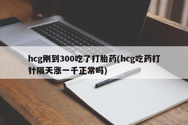 堕胎药购买hcg刚到300吃了打胎药(hcg吃药打针隔天涨一千正常吗)