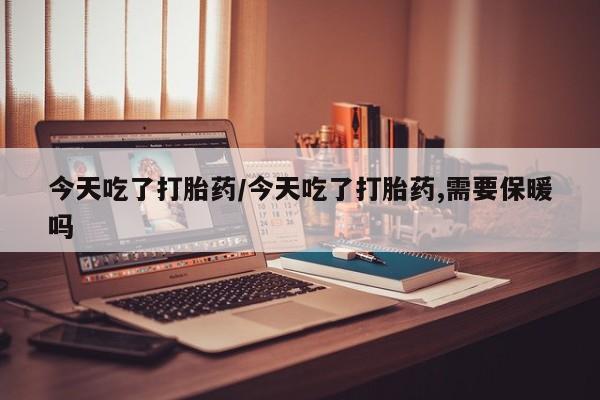 堕胎药购买今天吃了打胎药/今天吃了打胎药,需要保暖吗