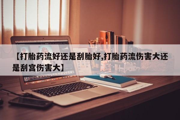 堕胎药购买【打胎药流好还是刮胎好,打胎药流伤害大还是刮宫伤害大】
